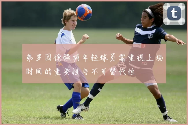 弗罗因德强调年轻球员需重视上场时间的重要性与不可替代性