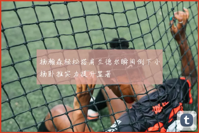 杨瀚森轻松搭肩兰德尔瞬间倒下小杨卧推实力提升显著